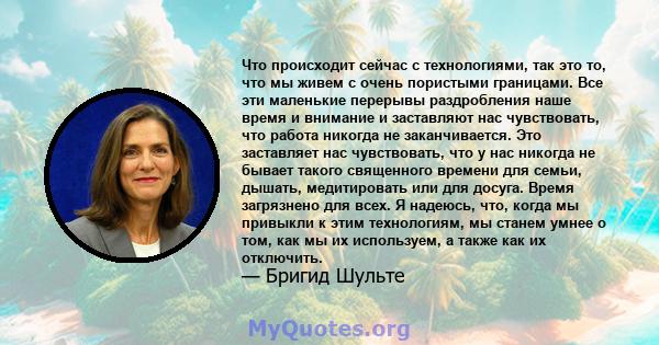 Что происходит сейчас с технологиями, так это то, что мы живем с очень пористыми границами. Все эти маленькие перерывы раздробления наше время и внимание и заставляют нас чувствовать, что работа никогда не