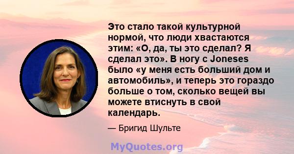 Это стало такой культурной нормой, что люди хвастаются этим: «О, да, ты это сделал? Я сделал это». В ногу с Joneses было «у меня есть больший дом и автомобиль», и теперь это гораздо больше о том, сколько вещей вы можете 