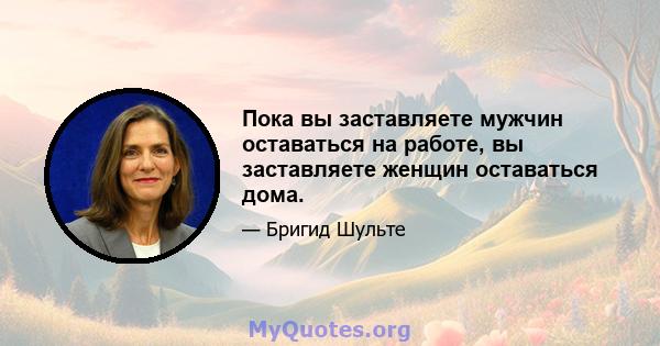 Пока вы заставляете мужчин оставаться на работе, вы заставляете женщин оставаться дома.