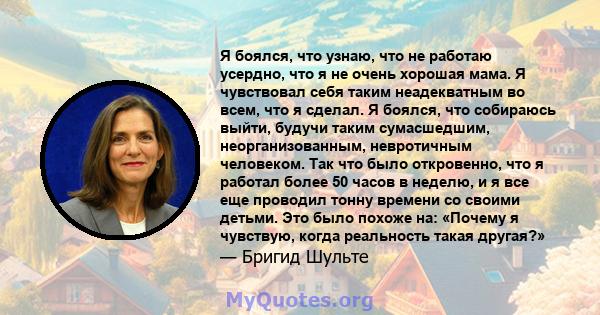 Я боялся, что узнаю, что не работаю усердно, что я не очень хорошая мама. Я чувствовал себя таким неадекватным во всем, что я сделал. Я боялся, что собираюсь выйти, будучи таким сумасшедшим, неорганизованным,