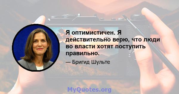 Я оптимистичен. Я действительно верю, что люди во власти хотят поступить правильно.