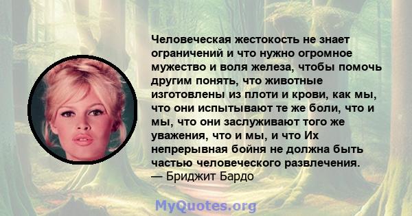 Человеческая жестокость не знает ограничений и что нужно огромное мужество и воля железа, чтобы помочь другим понять, что животные изготовлены из плоти и крови, как мы, что они испытывают те же боли, что и мы, что они