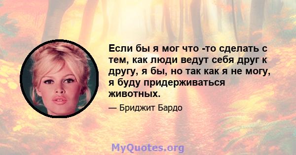 Если бы я мог что -то сделать с тем, как люди ведут себя друг к другу, я бы, но так как я не могу, я буду придерживаться животных.