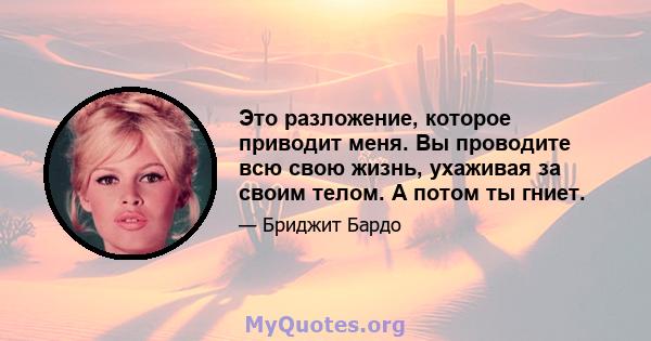 Это разложение, которое приводит меня. Вы проводите всю свою жизнь, ухаживая за своим телом. А потом ты гниет.