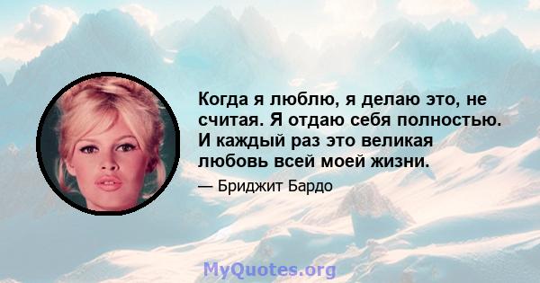 Когда я люблю, я делаю это, не считая. Я отдаю себя полностью. И каждый раз это великая любовь всей моей жизни.