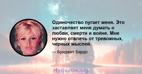 Одиночество пугает меня. Это заставляет меня думать о любви, смерти и войне. Мне нужно отвлечь от тревожных, черных мыслей.