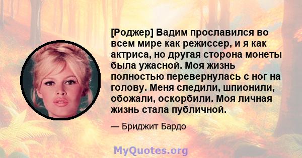 [Роджер] Вадим прославился во всем мире как режиссер, и я как актриса, но другая сторона монеты была ужасной. Моя жизнь полностью перевернулась с ног на голову. Меня следили, шпионили, обожали, оскорбили. Моя личная