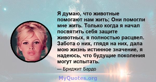 Я думаю, что животные помогают нам жить; Они помогли мне жить. Только когда я начал посвятить себя защите животных, я полностью расцвел. Забота о них, глядя на них, дала мою жизнь истинное значение, я надеюсь, что