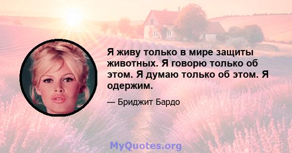 Я живу только в мире защиты животных. Я говорю только об этом. Я думаю только об этом. Я одержим.