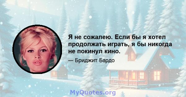 Я не сожалею. Если бы я хотел продолжать играть, я бы никогда не покинул кино.