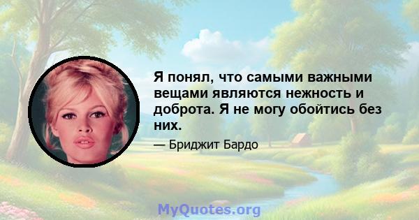 Я понял, что самыми важными вещами являются нежность и доброта. Я не могу обойтись без них.