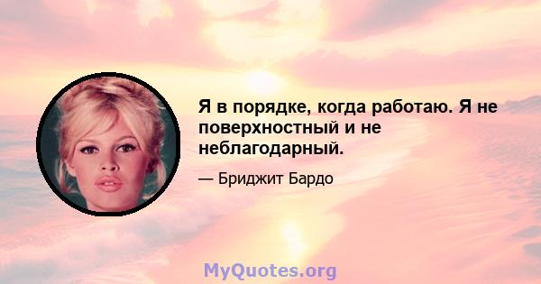 Я в порядке, когда работаю. Я не поверхностный и не неблагодарный.