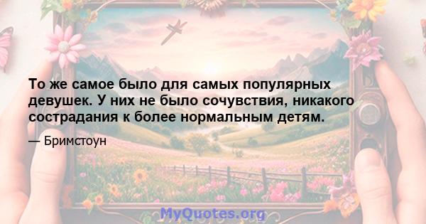 То же самое было для самых популярных девушек. У них не было сочувствия, никакого сострадания к более нормальным детям.