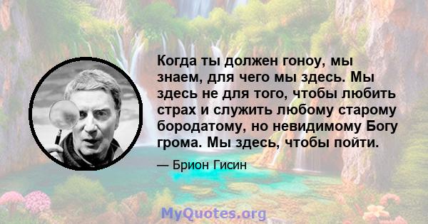 Когда ты должен гоноу, мы знаем, для чего мы здесь. Мы здесь не для того, чтобы любить страх и служить любому старому бородатому, но невидимому Богу грома. Мы здесь, чтобы пойти.