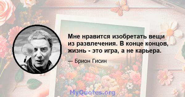 Мне нравится изобретать вещи из развлечения. В конце концов, жизнь - это игра, а не карьера.