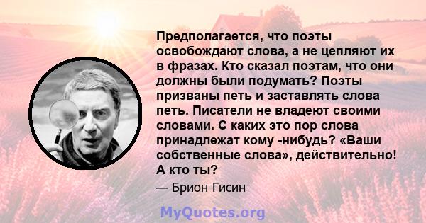 Предполагается, что поэты освобождают слова, а не цепляют их в фразах. Кто сказал поэтам, что они должны были подумать? Поэты призваны петь и заставлять слова петь. Писатели не владеют своими словами. С каких это пор