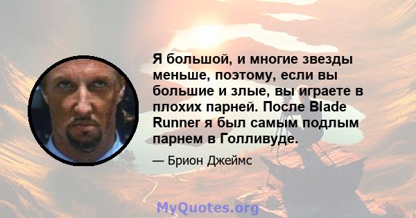 Я большой, и многие звезды меньше, поэтому, если вы большие и злые, вы играете в плохих парней. После Blade Runner я был самым подлым парнем в Голливуде.