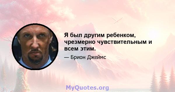 Я был другим ребенком, чрезмерно чувствительным и всем этим.