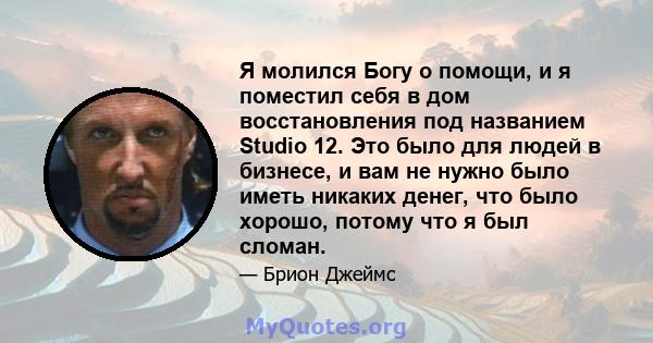 Я молился Богу о помощи, и я поместил себя в дом восстановления под названием Studio 12. Это было для людей в бизнесе, и вам не нужно было иметь никаких денег, что было хорошо, потому что я был сломан.