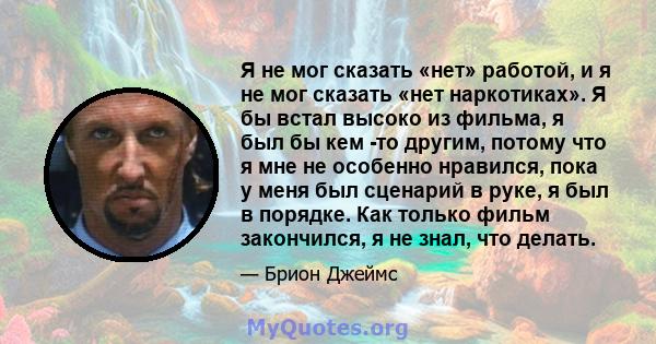 Я не мог сказать «нет» работой, и я не мог сказать «нет наркотиках». Я бы встал высоко из фильма, я был бы кем -то другим, потому что я мне не особенно нравился, пока у меня был сценарий в руке, я был в порядке. Как