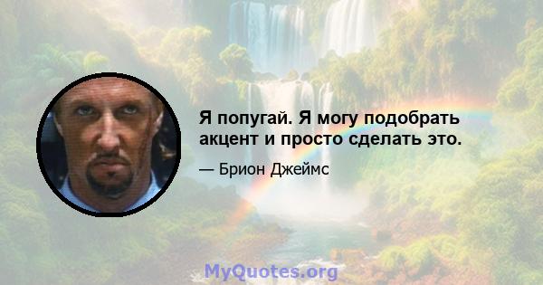 Я попугай. Я могу подобрать акцент и просто сделать это.