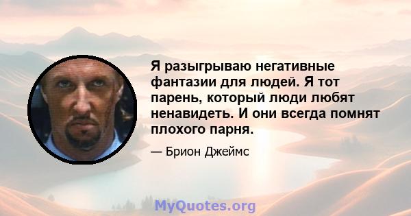 Я разыгрываю негативные фантазии для людей. Я тот парень, который люди любят ненавидеть. И они всегда помнят плохого парня.