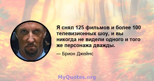 Я снял 125 фильмов и более 100 телевизионных шоу, и вы никогда не видели одного и того же персонажа дважды.