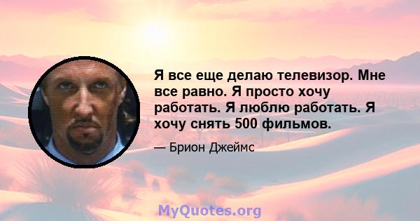 Я все еще делаю телевизор. Мне все равно. Я просто хочу работать. Я люблю работать. Я хочу снять 500 фильмов.