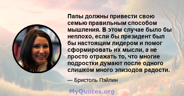 Папы должны привести свою семью правильным способом мышления. В этом случае было бы неплохо, если бы президент был бы настоящим лидером и помог сформировать их мысли, а не просто отражать то, что многие подростки думают 