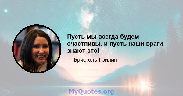 Пусть мы всегда будем счастливы, и пусть наши враги знают это!