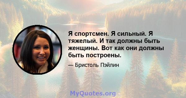 Я спортсмен. Я сильный. Я тяжелый. И так должны быть женщины. Вот как они должны быть построены.