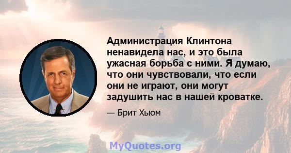 Администрация Клинтона ненавидела нас, и это была ужасная борьба с ними. Я думаю, что они чувствовали, что если они не играют, они могут задушить нас в нашей кроватке.