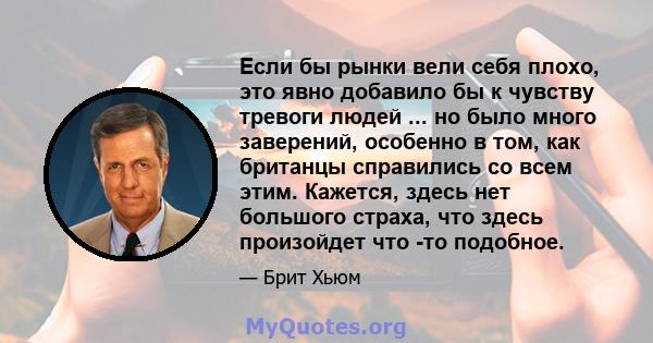 Если бы рынки вели себя плохо, это явно добавило бы к чувству тревоги людей ... но было много заверений, особенно в том, как британцы справились со всем этим. Кажется, здесь нет большого страха, что здесь произойдет что 