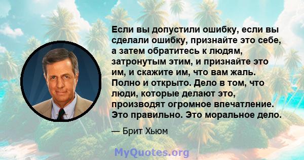 Если вы допустили ошибку, если вы сделали ошибку, признайте это себе, а затем обратитесь к людям, затронутым этим, и признайте это им, и скажите им, что вам жаль. Полно и открыто. Дело в том, что люди, которые делают