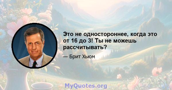 Это не одностороннее, когда это от 16 до 3! Ты не можешь рассчитывать?