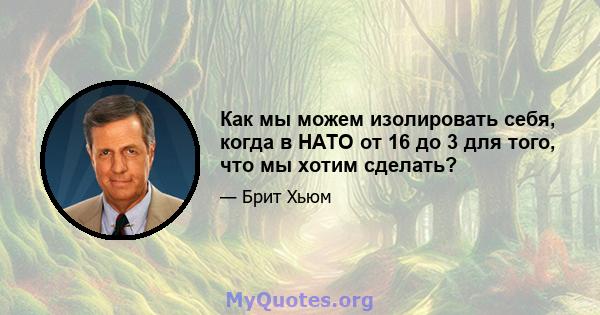 Как мы можем изолировать себя, когда в НАТО от 16 до 3 для того, что мы хотим сделать?