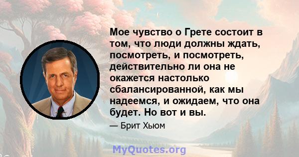 Мое чувство о Грете состоит в том, что люди должны ждать, посмотреть, и посмотреть, действительно ли она не окажется настолько сбалансированной, как мы надеемся, и ожидаем, что она будет. Но вот и вы.