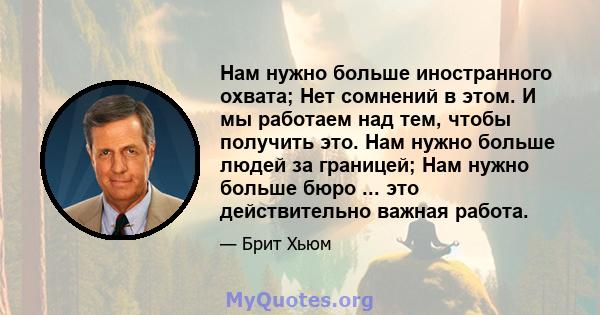 Нам нужно больше иностранного охвата; Нет сомнений в этом. И мы работаем над тем, чтобы получить это. Нам нужно больше людей за границей; Нам нужно больше бюро ... это действительно важная работа.