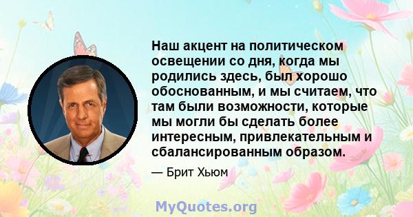 Наш акцент на политическом освещении со дня, когда мы родились здесь, был хорошо обоснованным, и мы считаем, что там были возможности, которые мы могли бы сделать более интересным, привлекательным и сбалансированным