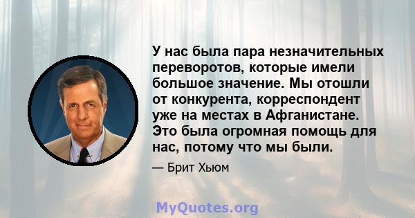 У нас была пара незначительных переворотов, которые имели большое значение. Мы отошли от конкурента, корреспондент уже на местах в Афганистане. Это была огромная помощь для нас, потому что мы были.