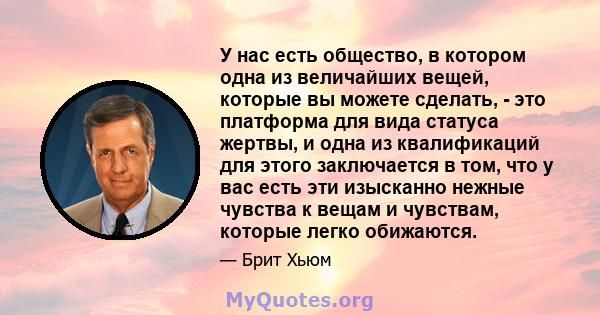 У нас есть общество, в котором одна из величайших вещей, которые вы можете сделать, - это платформа для вида статуса жертвы, и одна из квалификаций для этого заключается в том, что у вас есть эти изысканно нежные