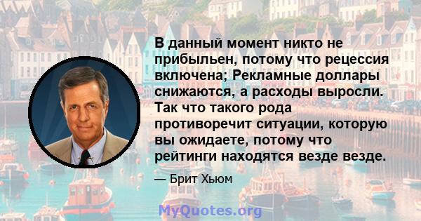 В данный момент никто не прибыльен, потому что рецессия включена; Рекламные доллары снижаются, а расходы выросли. Так что такого рода противоречит ситуации, которую вы ожидаете, потому что рейтинги находятся везде везде.