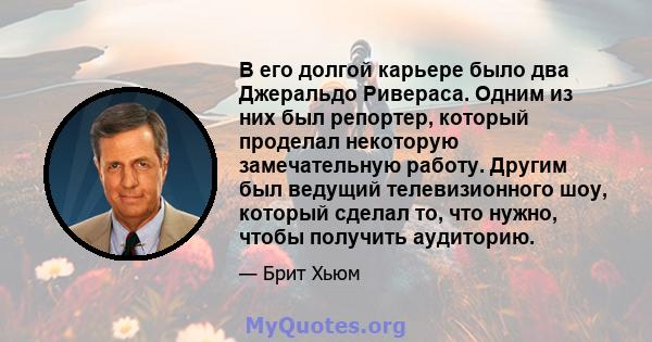 В его долгой карьере было два Джеральдо Ривераса. Одним из них был репортер, который проделал некоторую замечательную работу. Другим был ведущий телевизионного шоу, который сделал то, что нужно, чтобы получить аудиторию.