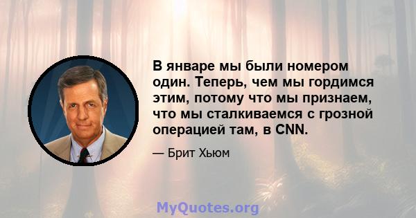 В январе мы были номером один. Теперь, чем мы гордимся этим, потому что мы признаем, что мы сталкиваемся с грозной операцией там, в CNN.