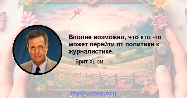 Вполне возможно, что кто -то может перейти от политики к журналистике.