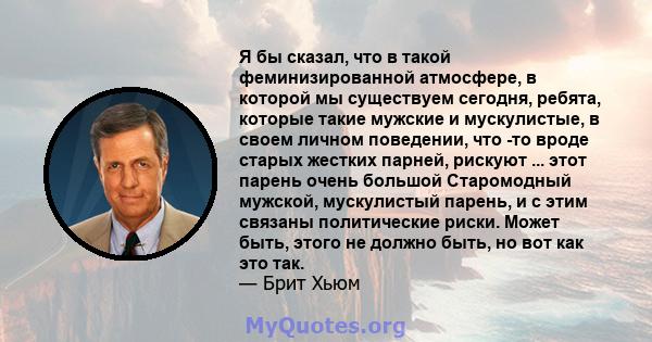 Я бы сказал, что в такой феминизированной атмосфере, в которой мы существуем сегодня, ребята, которые такие мужские и мускулистые, в своем личном поведении, что -то вроде старых жестких парней, рискуют ... этот парень