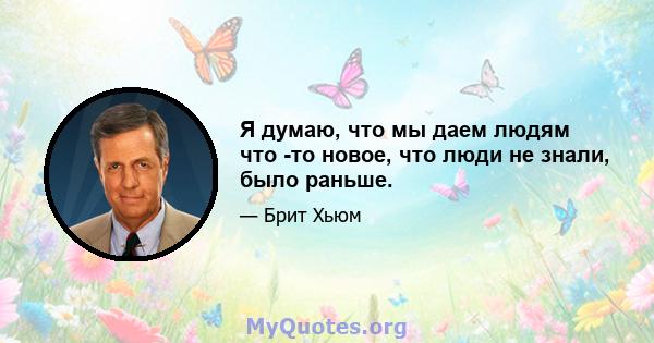 Я думаю, что мы даем людям что -то новое, что люди не знали, было раньше.