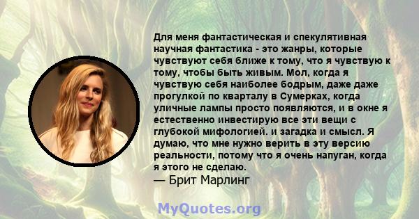 Для меня фантастическая и спекулятивная научная фантастика - это жанры, которые чувствуют себя ближе к тому, что я чувствую к тому, чтобы быть живым. Мол, когда я чувствую себя наиболее бодрым, даже даже прогулкой по