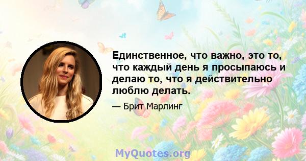 Единственное, что важно, это то, что каждый день я просыпаюсь и делаю то, что я действительно люблю делать.