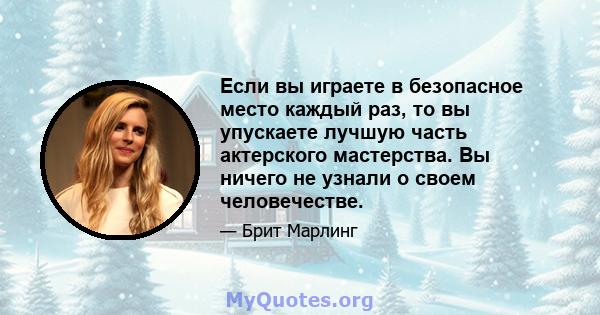 Если вы играете в безопасное место каждый раз, то вы упускаете лучшую часть актерского мастерства. Вы ничего не узнали о своем человечестве.